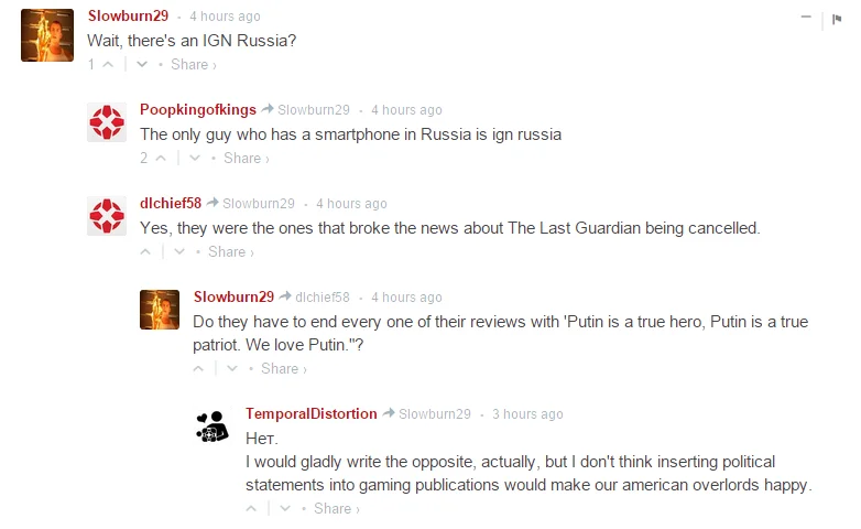 - А чего, есть русский IGN?

- Единственный парень со смартфоном в России это и есть русский IGN.

- Есть, это те, кто слил новость об отмене The Last Guardian.

- Им приходится заканчивать каждую рецензию фразой "Путин - настоящий герой, Путин - настоящий патриот. Мы любим Путина"?

- Нет. Я бы с удовольствием написал противоположное, но не думаю, что политические высказывания понравятся нашим американским покровителям.