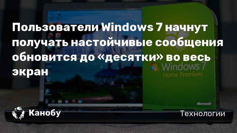 Пользователи Windows 7 начнут получать настойчивые сообщения обновится до «десятки» во весь экран Пользователи Windows 7 начнут получать настойчивые сообщения обновится до «десятки» во весь экран