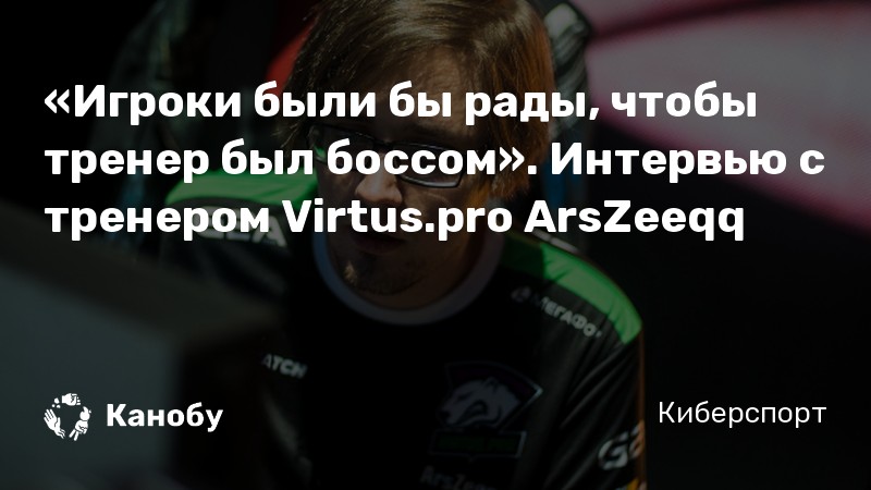 «Игроки были бы рады, чтобы тренер был боссом». Интервью с тренером Virtus.pro ArsZeeqq